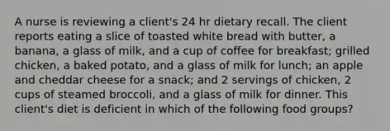 A nurse is reviewing a client's 24 hr dietary recall. The client reports eating a slice of toasted white bread with butter, a banana, a glass of milk, and a cup of coffee for breakfast; grilled chicken, a baked potato, and a glass of milk for lunch; an apple and cheddar cheese for a snack; and 2 servings of chicken, 2 cups of steamed broccoli, and a glass of milk for dinner. This client's diet is deficient in which of the following food groups?