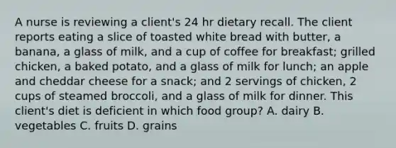 A nurse is reviewing a client's 24 hr dietary recall. The client reports eating a slice of toasted white bread with butter, a banana, a glass of milk, and a cup of coffee for breakfast; grilled chicken, a baked potato, and a glass of milk for lunch; an apple and cheddar cheese for a snack; and 2 servings of chicken, 2 cups of steamed broccoli, and a glass of milk for dinner. This client's diet is deficient in which food group? A. dairy B. vegetables C. fruits D. grains