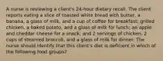 A nurse is reviewing a client's 24-hour dietary recall. The client reports eating a slice of toasted white bread with butter, a banana, a glass of milk, and a cup of coffee for breakfast; grilled chicken, a baked potato, and a glass of milk for lunch; an apple and cheddar cheese for a snack; and 2 servings of chicken, 2 cups of steamed broccoli, and a glass of milk for dinner. The nurse should identify that this client's diet is deficient in which of the following food groups?