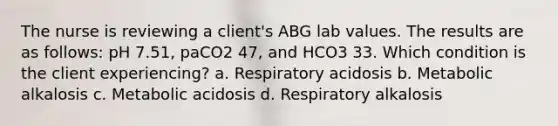 The nurse is reviewing a client's ABG lab values. The results are as follows: pH 7.51, paCO2 47, and HCO3 33. Which condition is the client experiencing? a. Respiratory acidosis b. Metabolic alkalosis c. Metabolic acidosis d. Respiratory alkalosis