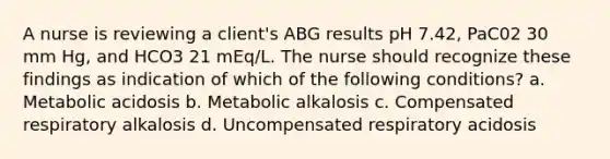 A nurse is reviewing a client's ABG results pH 7.42, PaC02 30 mm Hg, and HCO3 21 mEq/L. The nurse should recognize these findings as indication of which of the following conditions? a. Metabolic acidosis b. Metabolic alkalosis c. Compensated respiratory alkalosis d. Uncompensated respiratory acidosis