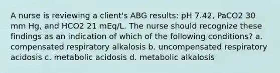 A nurse is reviewing a client's ABG results: pH 7.42, PaCO2 30 mm Hg, and HCO2 21 mEq/L. The nurse should recognize these findings as an indication of which of the following conditions? a. compensated respiratory alkalosis b. uncompensated respiratory acidosis c. metabolic acidosis d. metabolic alkalosis