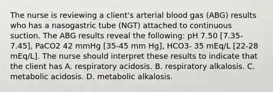 The nurse is reviewing a client's arterial blood gas (ABG) results who has a nasogastric tube (NGT) attached to continuous suction. The ABG results reveal the following: pH 7.50 [7.35-7.45], PaCO2 42 mmHg [35-45 mm Hg], HCO3- 35 mEq/L [22-28 mEq/L]. The nurse should interpret these results to indicate that the client has A. respiratory acidosis. B. respiratory alkalosis. C. metabolic acidosis. D. metabolic alkalosis.