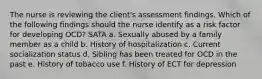 The nurse is reviewing the client's assessment findings. Which of the following findings should the nurse identify as a risk factor for developing OCD? SATA a. Sexually abused by a family member as a child b. History of hospitalization c. Current socialization status d. Sibling has been treated for OCD in the past e. History of tobacco use f. History of ECT for depression