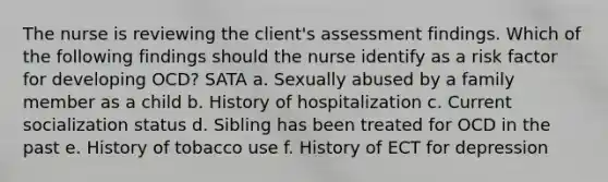 The nurse is reviewing the client's assessment findings. Which of the following findings should the nurse identify as a risk factor for developing OCD? SATA a. Sexually abused by a family member as a child b. History of hospitalization c. Current socialization status d. Sibling has been treated for OCD in the past e. History of tobacco use f. History of ECT for depression