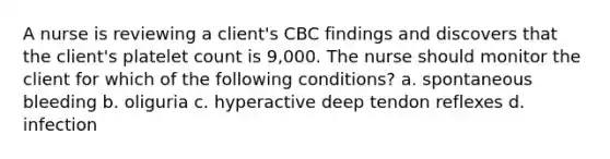 A nurse is reviewing a client's CBC findings and discovers that the client's platelet count is 9,000. The nurse should monitor the client for which of the following conditions? a. spontaneous bleeding b. oliguria c. hyperactive deep tendon reflexes d. infection