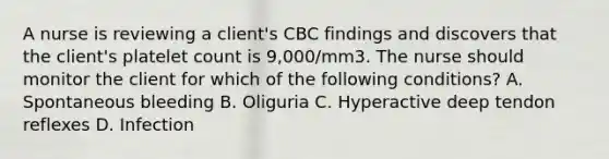 A nurse is reviewing a client's CBC findings and discovers that the client's platelet count is 9,000/mm3. The nurse should monitor the client for which of the following conditions? A. Spontaneous bleeding B. Oliguria C. Hyperactive deep tendon reflexes D. Infection