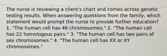 The nurse is reviewing a client's chart and comes across genetic testing results. When answering questions from the family, which statement would prompt the nurse to provide further education? 1. "The human cell has 46 chromosomes." 2. "The human cell has 22 homologous pairs." 3. "The human cell has two pairs of sex chromosomes." 4. "The human cell has XX or XY chromosomes."