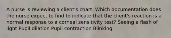 A nurse is reviewing a client's chart. Which documentation does the nurse expect to find to indicate that the client's reaction is a normal response to a corneal sensitivity test? Seeing a flash of light Pupil dilation Pupil contraction Blinking