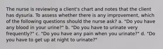 The nurse is reviewing a client's chart and notes that the client has dysuria. To assess whether there is any improvement, which of the following questions should the nurse ask? a. "Do you have any blood in your urine?" b. "Do you have to urinate very frequently?" c. "Do you have any pain when you urinate?" d. "Do you have to get up at night to urinate?"