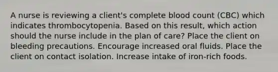 A nurse is reviewing a client's complete blood count (CBC) which indicates thrombocytopenia. Based on this result, which action should the nurse include in the plan of care? Place the client on bleeding precautions. Encourage increased oral fluids. Place the client on contact isolation. Increase intake of iron-rich foods.