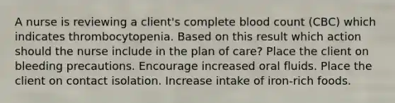 A nurse is reviewing a client's complete blood count (CBC) which indicates thrombocytopenia. Based on this result which action should the nurse include in the plan of care? Place the client on bleeding precautions. Encourage increased oral fluids. Place the client on contact isolation. Increase intake of iron-rich foods.