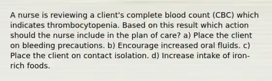 A nurse is reviewing a client's complete blood count (CBC) which indicates thrombocytopenia. Based on this result which action should the nurse include in the plan of care? a) Place the client on bleeding precautions. b) Encourage increased oral fluids. c) Place the client on contact isolation. d) Increase intake of iron-rich foods.