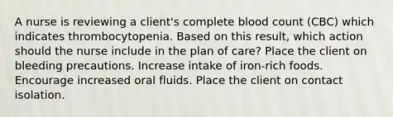 A nurse is reviewing a client's complete blood count (CBC) which indicates thrombocytopenia. Based on this result, which action should the nurse include in the plan of care? Place the client on bleeding precautions. Increase intake of iron-rich foods. Encourage increased oral fluids. Place the client on contact isolation.