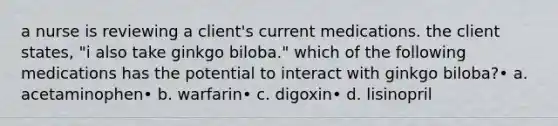 a nurse is reviewing a client's current medications. the client states, "i also take ginkgo biloba." which of the following medications has the potential to interact with ginkgo biloba?• a. acetaminophen• b. warfarin• c. digoxin• d. lisinopril