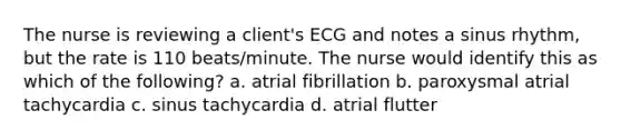 The nurse is reviewing a client's ECG and notes a sinus rhythm, but the rate is 110 beats/minute. The nurse would identify this as which of the following? a. atrial fibrillation b. paroxysmal atrial tachycardia c. sinus tachycardia d. atrial flutter