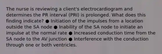 The nurse is reviewing a client's electrocardiogram and determines the PR interval (PRI) is prolonged. What does this finding indicate? ● Initiation of the impulses from a location outside the SA node ● Inability of the SA node to initiate an impulse at the normal rate ● Increased conduction time from the SA node to the AV junction ● Interference with the conduction through one or both ventricles.