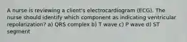 A nurse is reviewing a client's electrocardiogram (ECG). The nurse should identify which component as indicating ventricular repolarization? a) QRS complex b) T wave c) P wave d) ST segment