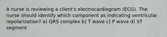 A nurse is reviewing a client's electrocardiogram (ECG). The nurse should identify which component as indicating ventricular repolarization? a) QRS complex b) T wave c) P wave d) ST segment