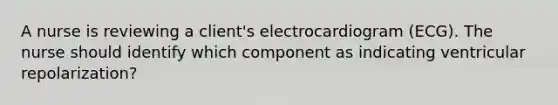 A nurse is reviewing a client's electrocardiogram (ECG). The nurse should identify which component as indicating ventricular repolarization?