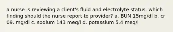 a nurse is reviewing a client's fluid and electrolyte status. which finding should the nurse report to provider? a. BUN 15mg/dl b. cr 09. mg/dl c. sodium 143 meq/l d. potassium 5.4 meq/l