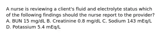 A nurse is reviewing a client's fluid and electrolyte status which of the following findings should the nurse report to the provider? A. BUN 15 mg/dL B. Creatinine 0.8 mg/dL C. Sodium 143 mEq/L D. Potassium 5.4 mEq/L