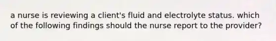 a nurse is reviewing a client's fluid and electrolyte status. which of the following findings should the nurse report to the provider?