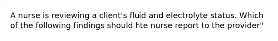 A nurse is reviewing a client's fluid and electrolyte status. Which of the following findings should hte nurse report to the provider"