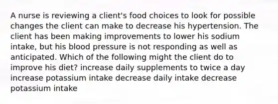 A nurse is reviewing a client's food choices to look for possible changes the client can make to decrease his hypertension. The client has been making improvements to lower his sodium intake, but his blood pressure is not responding as well as anticipated. Which of the following might the client do to improve his diet? increase daily supplements to twice a day increase potassium intake decrease daily intake decrease potassium intake