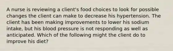 A nurse is reviewing a client's food choices to look for possible changes the client can make to decrease his hypertension. The client has been making improvements to lower his sodium intake, but his blood pressure is not responding as well as anticipated. Which of the following might the client do to improve his diet?