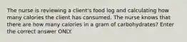 The nurse is reviewing a client's food log and calculating how many calories the client has consumed. The nurse knows that there are how many calories in a gram of carbohydrates? Enter the correct answer ONLY.