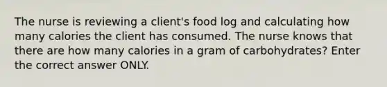 The nurse is reviewing a client's food log and calculating how many calories the client has consumed. The nurse knows that there are how many calories in a gram of carbohydrates? Enter the correct answer ONLY.