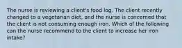 The nurse is reviewing a client's food log. The client recently changed to a vegetarian diet, and the nurse is concerned that the client is not consuming enough iron. Which of the following can the nurse recommend to the client to increase her iron intake?