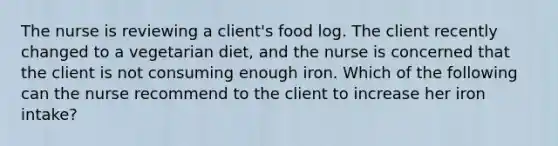 The nurse is reviewing a client's food log. The client recently changed to a vegetarian diet, and the nurse is concerned that the client is not consuming enough iron. Which of the following can the nurse recommend to the client to increase her iron intake?