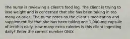 The nurse is reviewing a client's food log. The client is trying to lose weight and is concerned that she has been taking in too many calories. The nurse notes on the client's medication and supplement list that she has been taking one 1,000-mg capsule of lecithin daily. How many extra calories is this client ingesting daily? Enter the correct number ONLY.