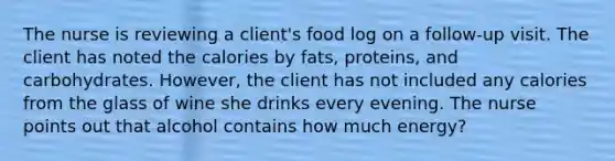 The nurse is reviewing a client's food log on a follow-up visit. The client has noted the calories by fats, proteins, and carbohydrates. However, the client has not included any calories from the glass of wine she drinks every evening. The nurse points out that alcohol contains how much energy?