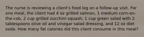 The nurse is reviewing a client's food log on a follow-up visit. For one meal, the client had 4 oz grilled salmon, 1 medium corn-on-the-cob, 2 cup grilled zucchini squash, 1 cup green salad with 2 tablespoons olive oil and vinegar salad dressing, and 12 oz diet soda. How many fat calories did this client consume in this meal?