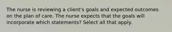 The nurse is reviewing a client's goals and expected outcomes on the plan of care. The nurse expects that the goals will incorporate which statements? Select all that apply.