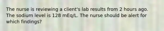 The nurse is reviewing a client's lab results from 2 hours ago. The sodium level is 128 mEq/L. The nurse should be alert for which findings?