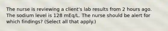 The nurse is reviewing a client's lab results from 2 hours ago. The sodium level is 128 mEq/L. The nurse should be alert for which findings? (Select all that apply.)