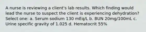 A nurse is reviewing a client's lab results. Which finding would lead the nurse to suspect the client is experiencing dehydration? Select one: a. Serum sodium 130 mEq/L b. BUN 20mg/100mL c. Urine specific gravity of 1.025 d. Hematocrit 55%