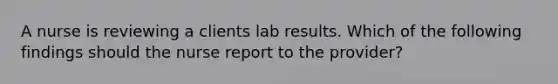 A nurse is reviewing a clients lab results. Which of the following findings should the nurse report to the provider?