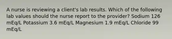 A nurse is reviewing a client's lab results. Which of the following lab values should the nurse report to the provider? Sodium 126 mEq/L Potassium 3.6 mEq/L Magnesium 1.9 mEq/L Chloride 99 mEq/L