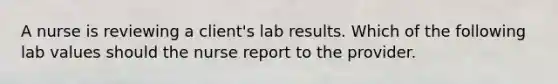 A nurse is reviewing a client's lab results. Which of the following lab values should the nurse report to the provider.