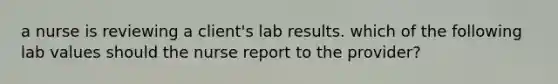 a nurse is reviewing a client's lab results. which of the following lab values should the nurse report to the provider?