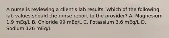 A nurse is reviewing a client's lab results. Which of the following lab values should the nurse report to the provider? A. Magnesium 1.9 mEq/L B. Chloride 99 mEq/L C. Potassium 3.6 mEq/L D. Sodium 126 mEq/L