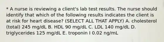 * A nurse is reviewing a client's lab test results. The nurse should identify that which of the following results indicates the client is at risk for heart disease? (SELECT ALL THAT APPLY) A. cholesterol (total) 245 mg/dL B. HDL 90 mg/dL C. LDL 140 mg/dL D. triglycerides 125 mg/dL E. troponin I 0.02 ng/mL