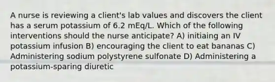 A nurse is reviewing a client's lab values and discovers the client has a serum potassium of 6.2 mEq/L. Which of the following interventions should the nurse anticipate? A) initiaing an IV potassium infusion B) encouraging the client to eat bananas C) Administering sodium polystyrene sulfonate D) Administering a potassium-sparing diuretic