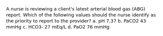 A nurse is reviewing a client's latest arterial blood gas (ABG) report. Which of the following values should the nurse identify as the priority to report to the provider? a. pH 7.37 b. PaCO2 43 mmHg c. HCO3- 27 mEq/L d. PaO2 76 mmHg