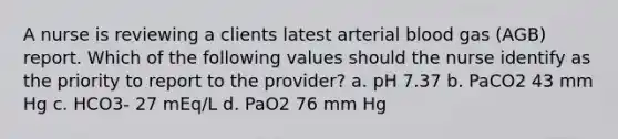 A nurse is reviewing a clients latest arterial blood gas (AGB) report. Which of the following values should the nurse identify as the priority to report to the provider? a. pH 7.37 b. PaCO2 43 mm Hg c. HCO3- 27 mEq/L d. PaO2 76 mm Hg